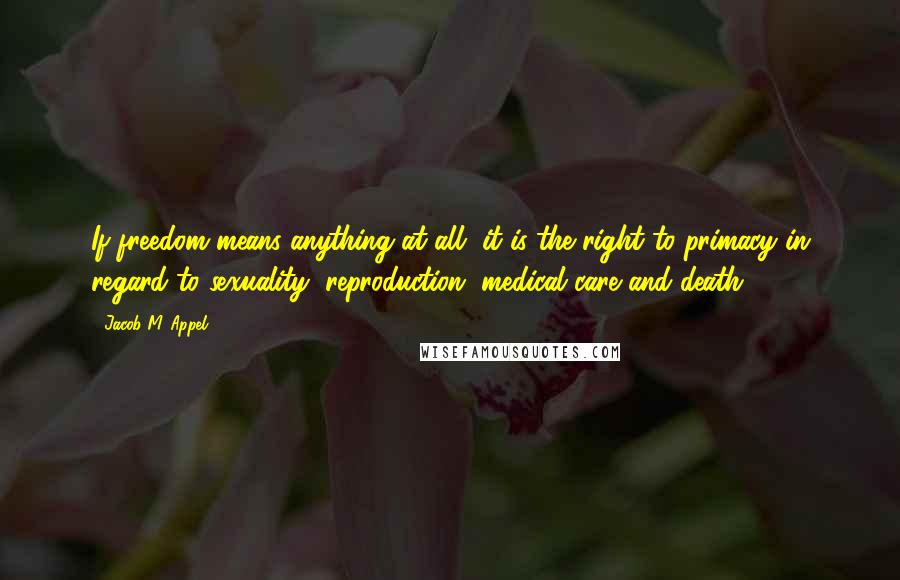 Jacob M. Appel Quotes: If freedom means anything at all, it is the right to primacy in regard to sexuality, reproduction, medical care and death.
