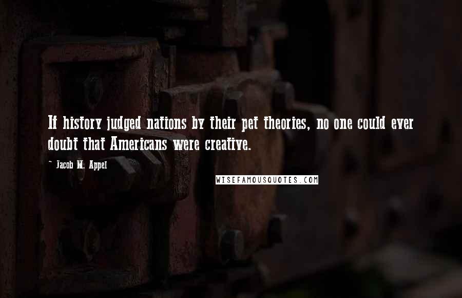 Jacob M. Appel Quotes: If history judged nations by their pet theories, no one could ever doubt that Americans were creative.