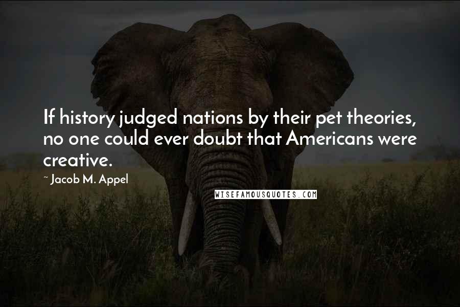 Jacob M. Appel Quotes: If history judged nations by their pet theories, no one could ever doubt that Americans were creative.