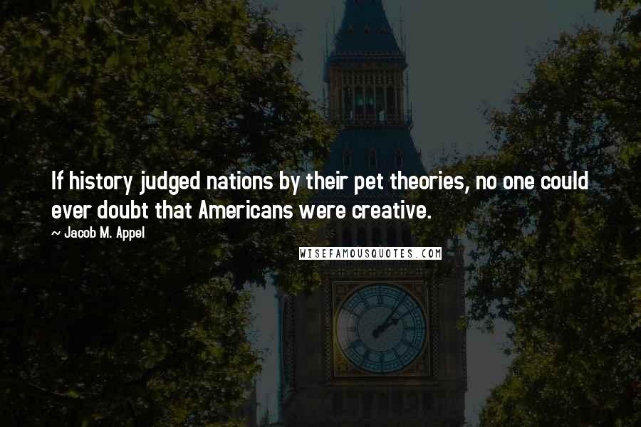 Jacob M. Appel Quotes: If history judged nations by their pet theories, no one could ever doubt that Americans were creative.