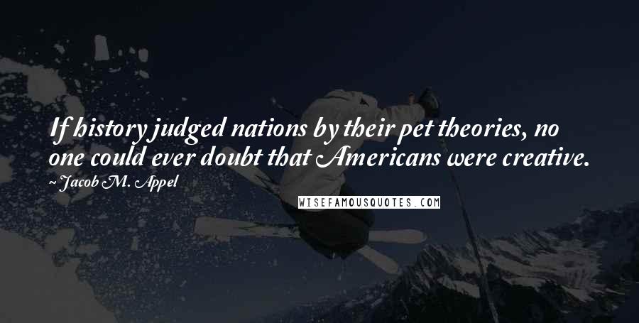 Jacob M. Appel Quotes: If history judged nations by their pet theories, no one could ever doubt that Americans were creative.