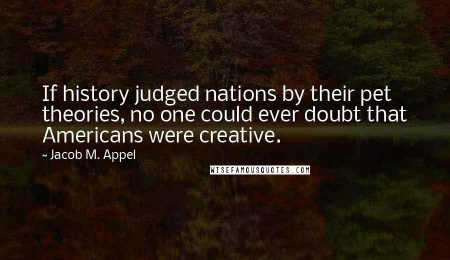 Jacob M. Appel Quotes: If history judged nations by their pet theories, no one could ever doubt that Americans were creative.