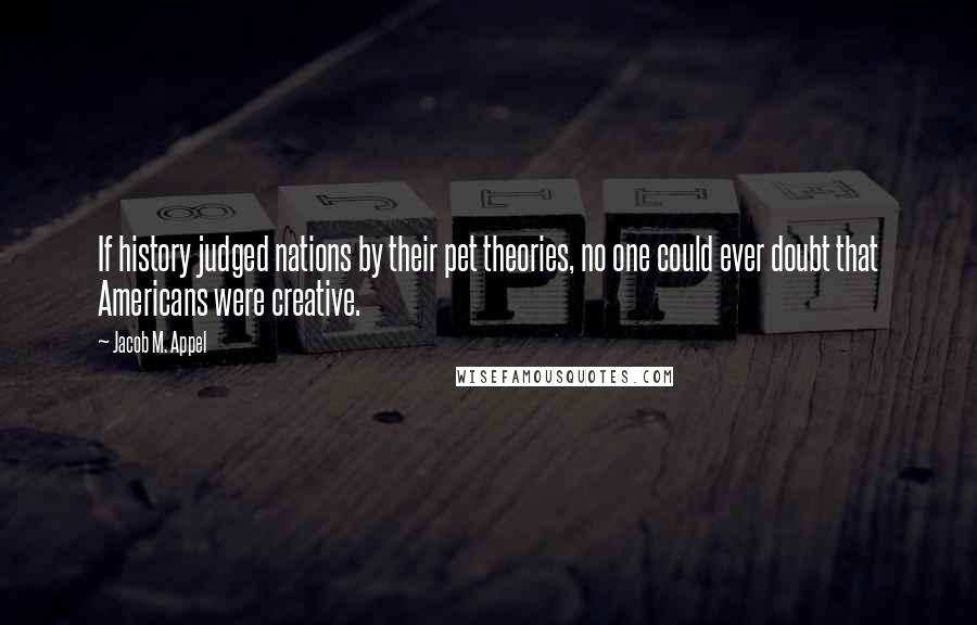 Jacob M. Appel Quotes: If history judged nations by their pet theories, no one could ever doubt that Americans were creative.