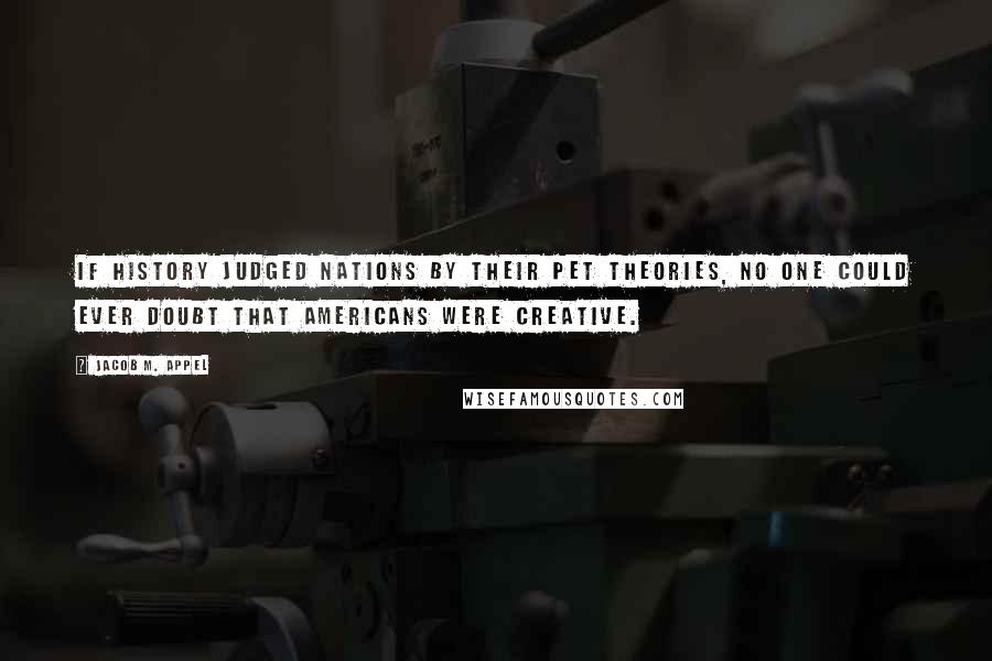 Jacob M. Appel Quotes: If history judged nations by their pet theories, no one could ever doubt that Americans were creative.