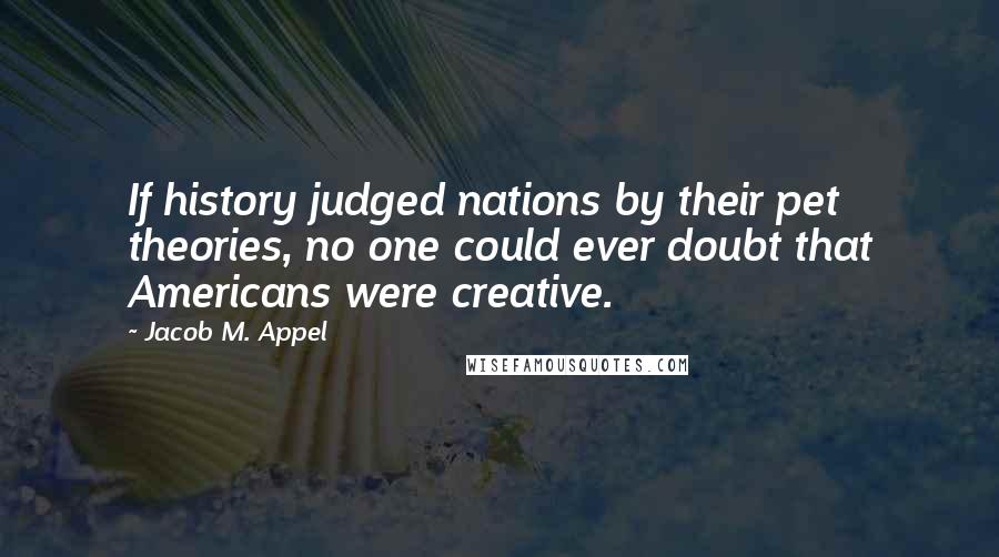 Jacob M. Appel Quotes: If history judged nations by their pet theories, no one could ever doubt that Americans were creative.