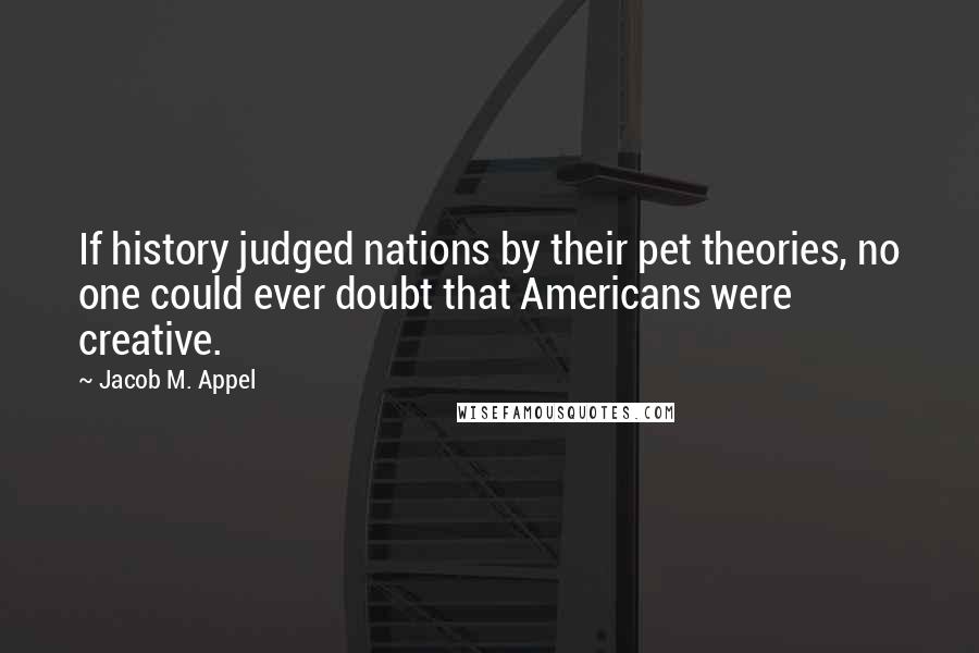 Jacob M. Appel Quotes: If history judged nations by their pet theories, no one could ever doubt that Americans were creative.