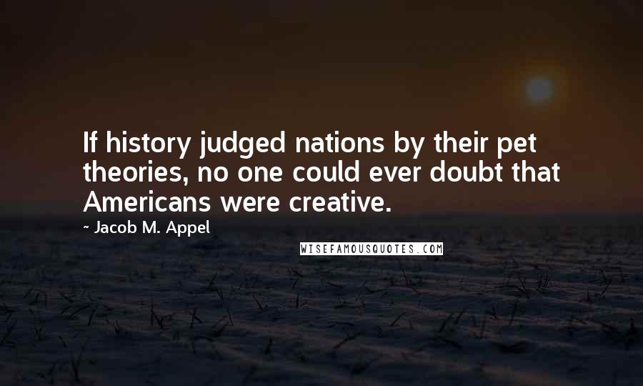 Jacob M. Appel Quotes: If history judged nations by their pet theories, no one could ever doubt that Americans were creative.