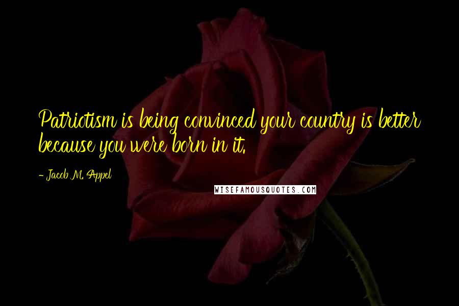 Jacob M. Appel Quotes: Patriotism is being convinced your country is better because you were born in it.