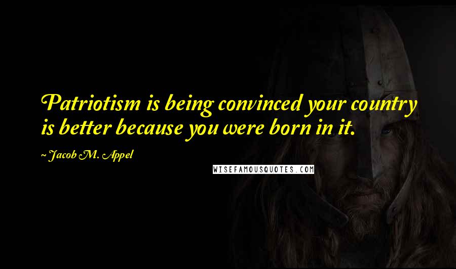 Jacob M. Appel Quotes: Patriotism is being convinced your country is better because you were born in it.