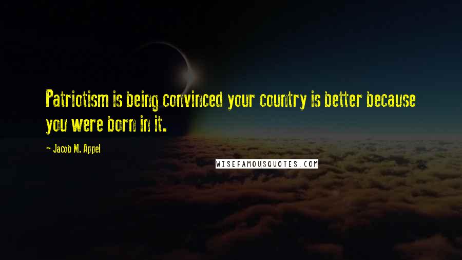 Jacob M. Appel Quotes: Patriotism is being convinced your country is better because you were born in it.