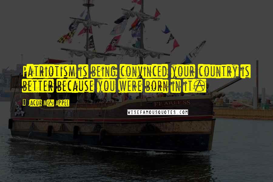 Jacob M. Appel Quotes: Patriotism is being convinced your country is better because you were born in it.