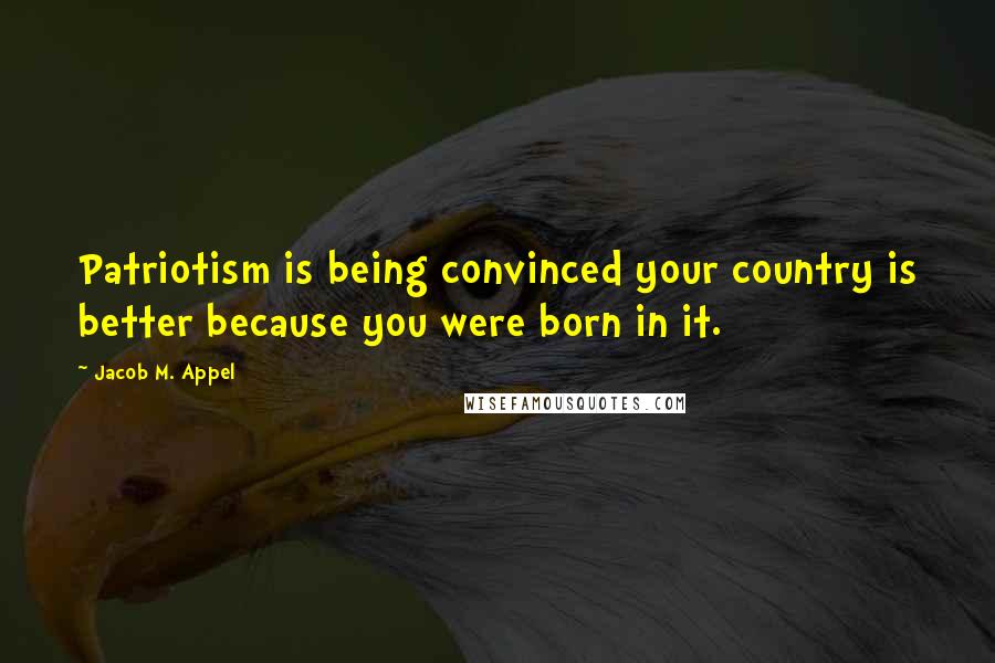 Jacob M. Appel Quotes: Patriotism is being convinced your country is better because you were born in it.