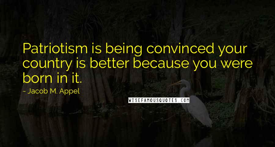 Jacob M. Appel Quotes: Patriotism is being convinced your country is better because you were born in it.