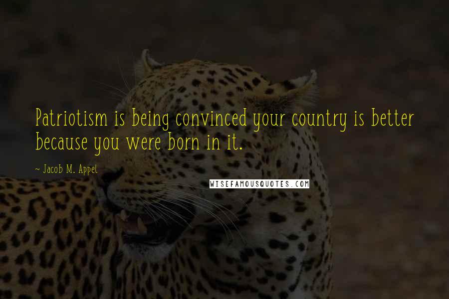 Jacob M. Appel Quotes: Patriotism is being convinced your country is better because you were born in it.