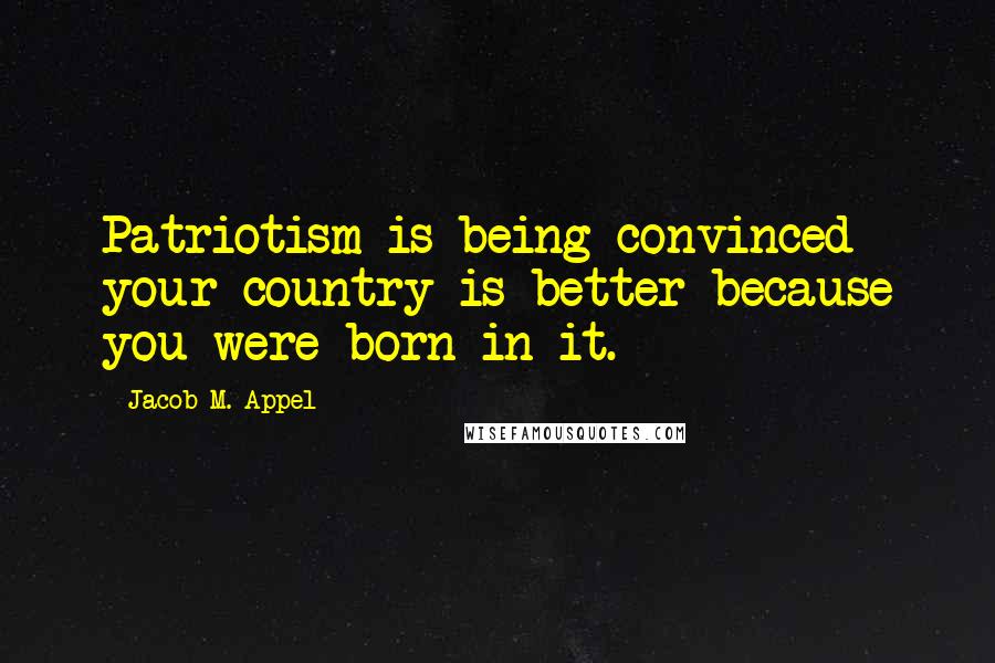 Jacob M. Appel Quotes: Patriotism is being convinced your country is better because you were born in it.