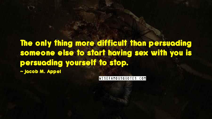 Jacob M. Appel Quotes: The only thing more difficult than persuading someone else to start having sex with you is persuading yourself to stop.