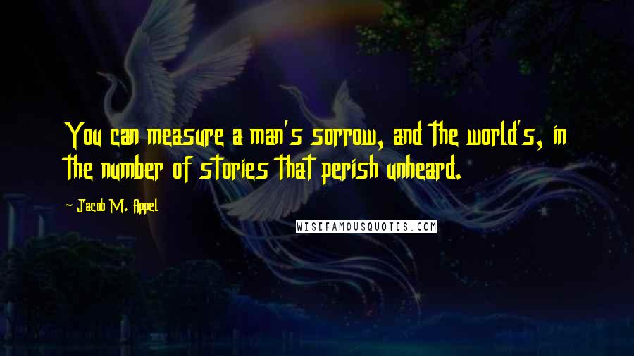 Jacob M. Appel Quotes: You can measure a man's sorrow, and the world's, in the number of stories that perish unheard.