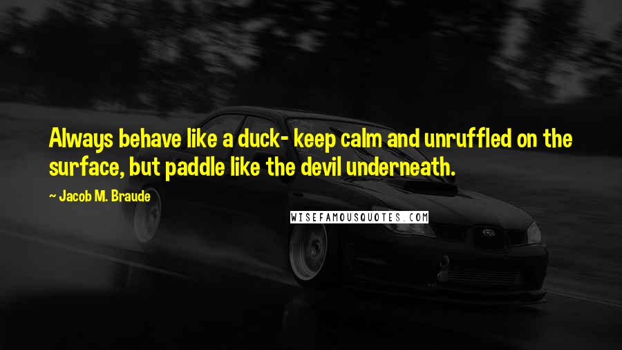 Jacob M. Braude Quotes: Always behave like a duck- keep calm and unruffled on the surface, but paddle like the devil underneath.