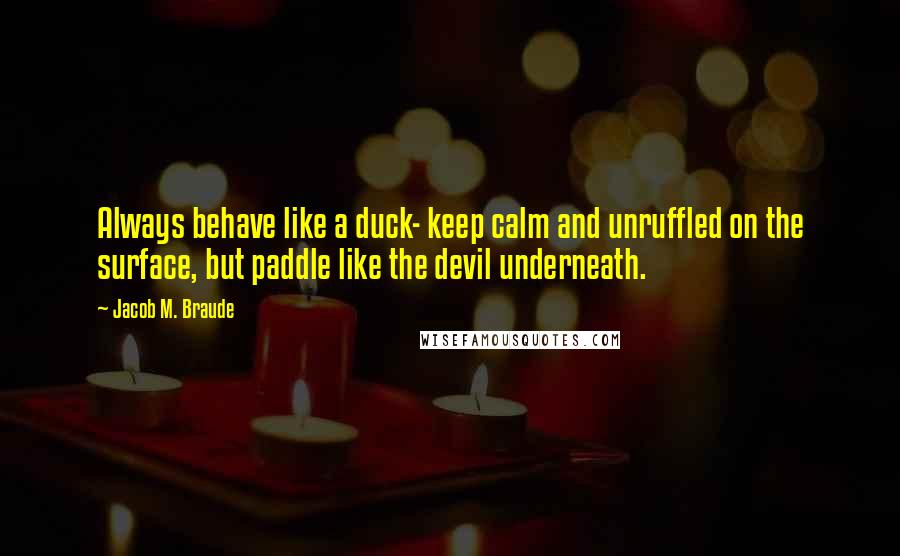 Jacob M. Braude Quotes: Always behave like a duck- keep calm and unruffled on the surface, but paddle like the devil underneath.