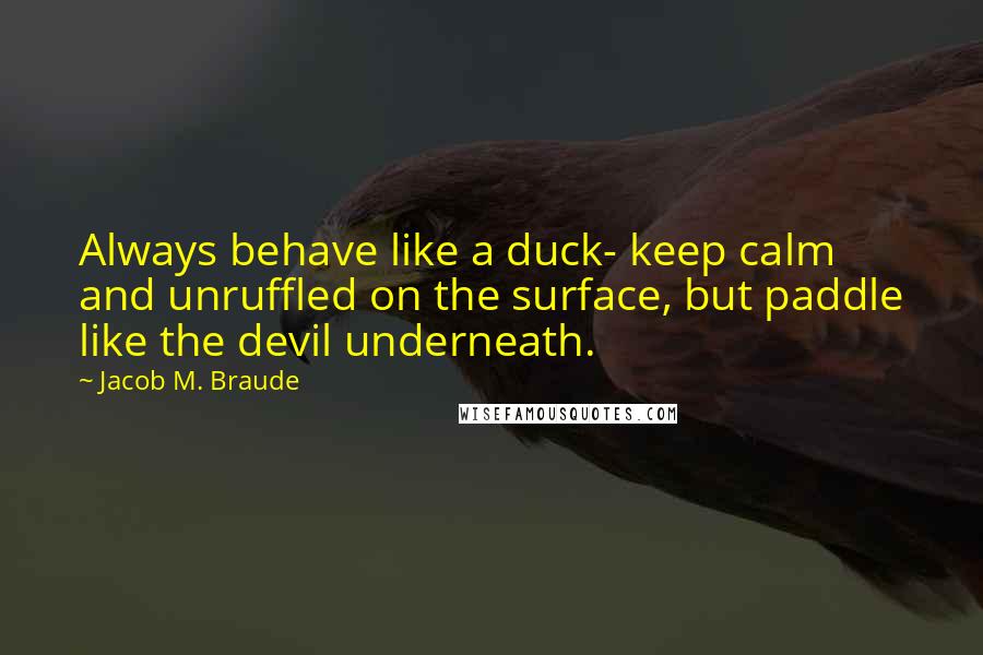 Jacob M. Braude Quotes: Always behave like a duck- keep calm and unruffled on the surface, but paddle like the devil underneath.