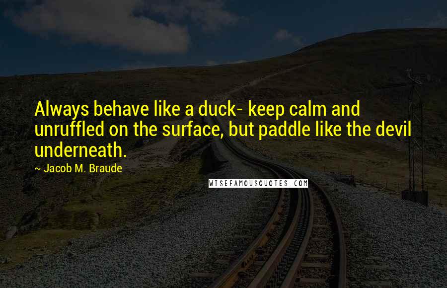 Jacob M. Braude Quotes: Always behave like a duck- keep calm and unruffled on the surface, but paddle like the devil underneath.
