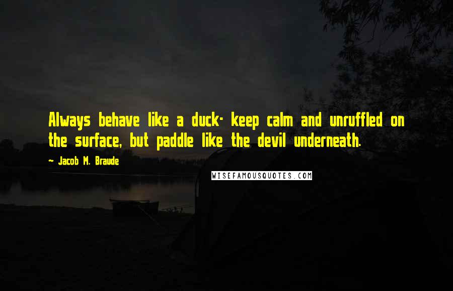 Jacob M. Braude Quotes: Always behave like a duck- keep calm and unruffled on the surface, but paddle like the devil underneath.