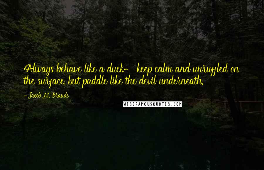 Jacob M. Braude Quotes: Always behave like a duck- keep calm and unruffled on the surface, but paddle like the devil underneath.