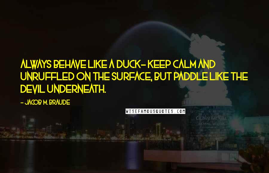 Jacob M. Braude Quotes: Always behave like a duck- keep calm and unruffled on the surface, but paddle like the devil underneath.