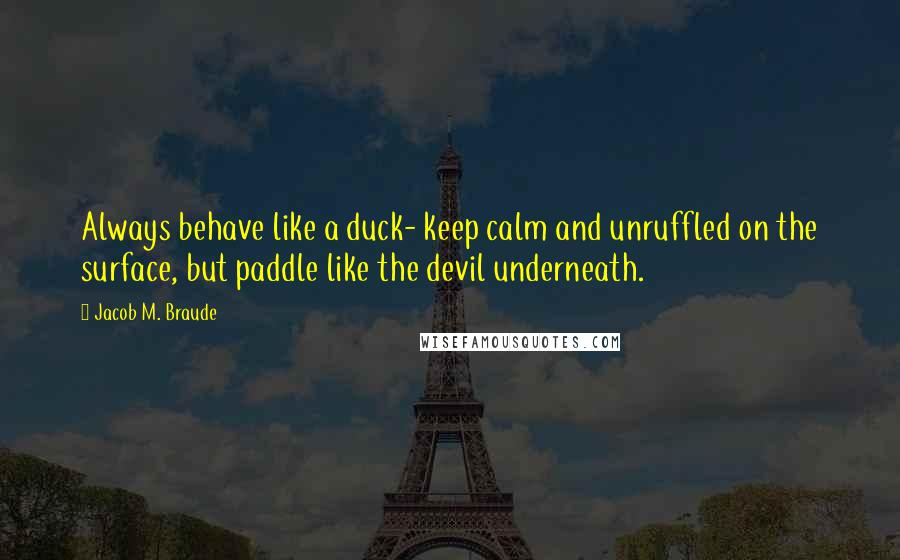 Jacob M. Braude Quotes: Always behave like a duck- keep calm and unruffled on the surface, but paddle like the devil underneath.