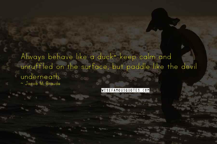 Jacob M. Braude Quotes: Always behave like a duck- keep calm and unruffled on the surface, but paddle like the devil underneath.