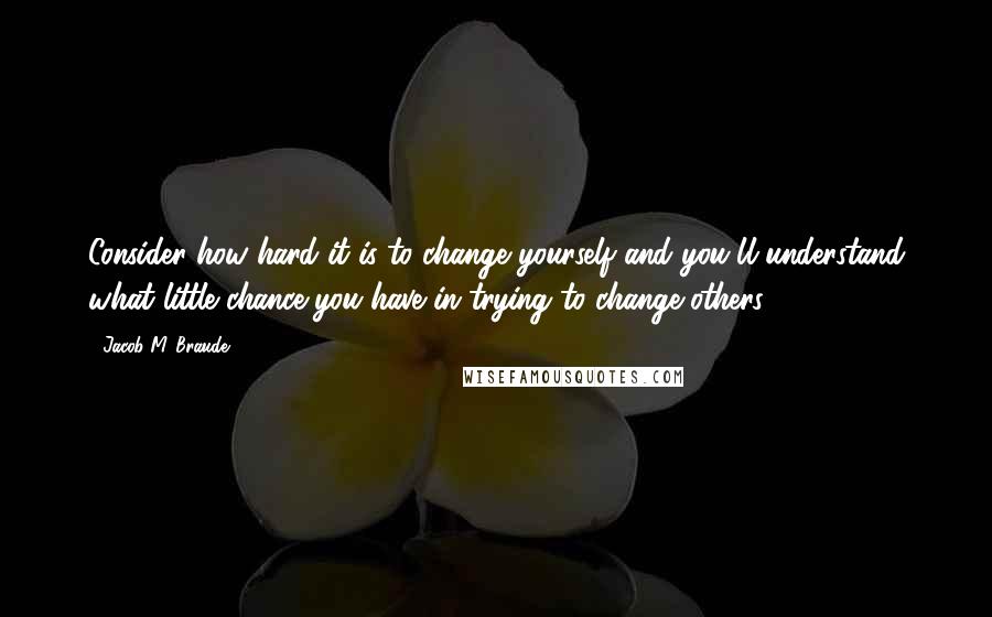 Jacob M. Braude Quotes: Consider how hard it is to change yourself and you'll understand what little chance you have in trying to change others.