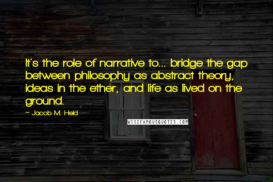 Jacob M. Held Quotes: It's the role of narrative to... bridge the gap between philosophy as abstract theory, ideas in the ether, and life as lived on the ground.