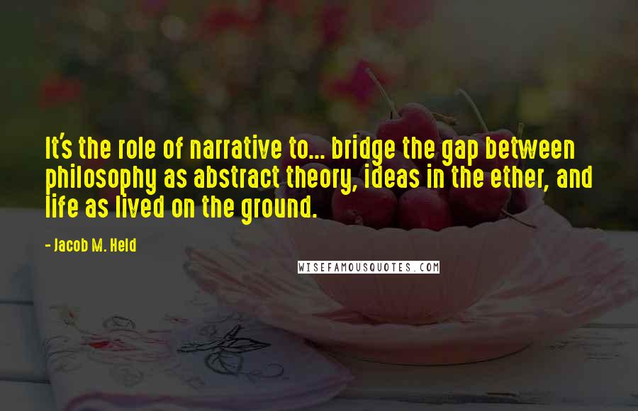 Jacob M. Held Quotes: It's the role of narrative to... bridge the gap between philosophy as abstract theory, ideas in the ether, and life as lived on the ground.