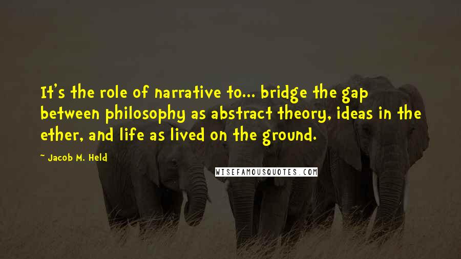 Jacob M. Held Quotes: It's the role of narrative to... bridge the gap between philosophy as abstract theory, ideas in the ether, and life as lived on the ground.