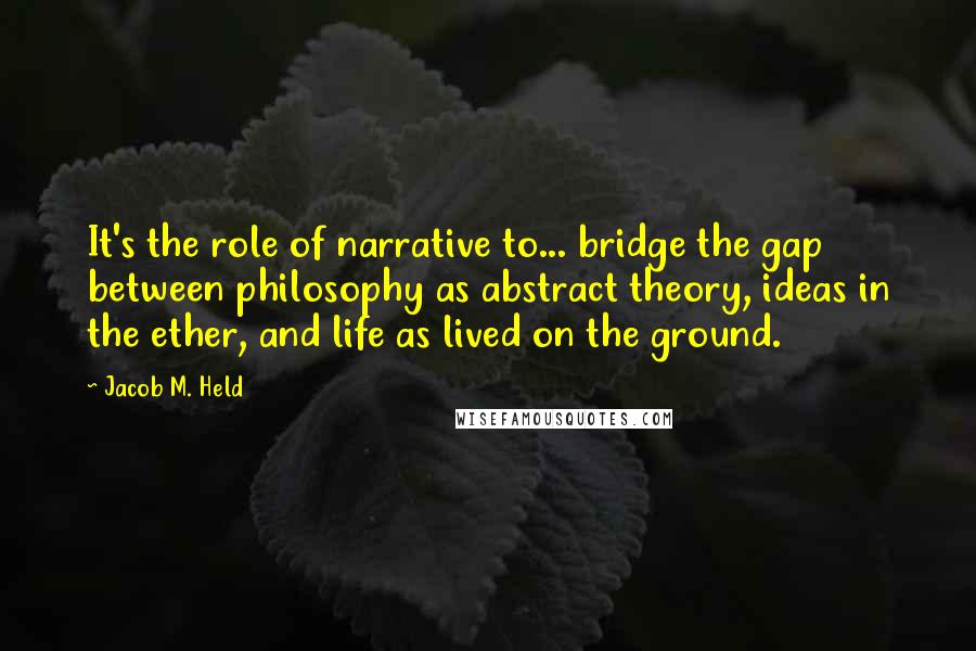 Jacob M. Held Quotes: It's the role of narrative to... bridge the gap between philosophy as abstract theory, ideas in the ether, and life as lived on the ground.