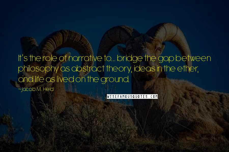 Jacob M. Held Quotes: It's the role of narrative to... bridge the gap between philosophy as abstract theory, ideas in the ether, and life as lived on the ground.