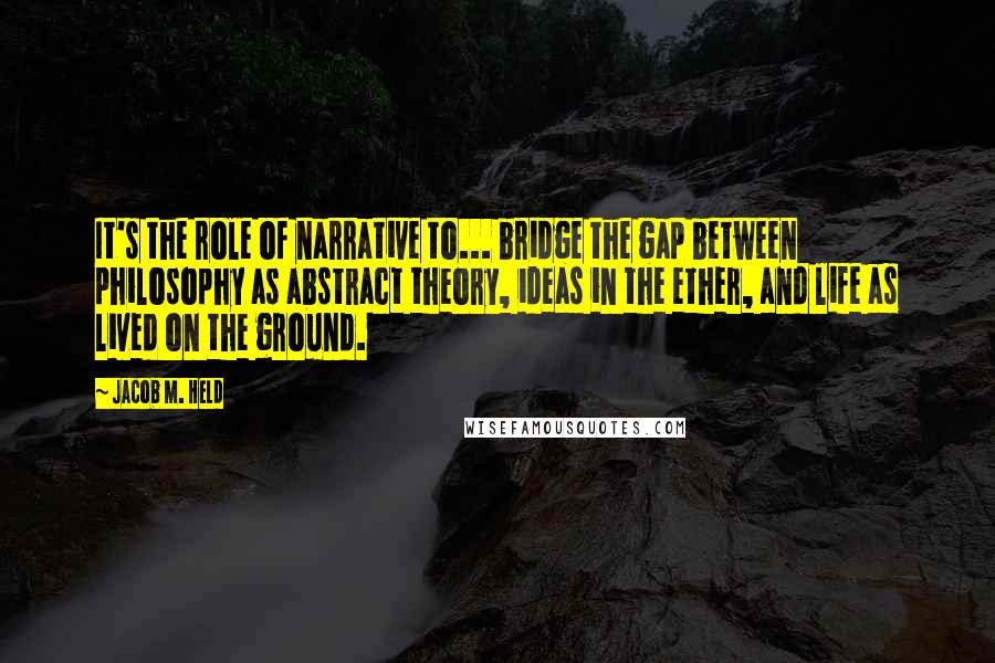 Jacob M. Held Quotes: It's the role of narrative to... bridge the gap between philosophy as abstract theory, ideas in the ether, and life as lived on the ground.