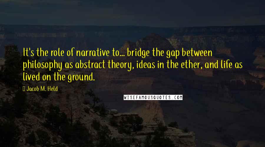 Jacob M. Held Quotes: It's the role of narrative to... bridge the gap between philosophy as abstract theory, ideas in the ether, and life as lived on the ground.