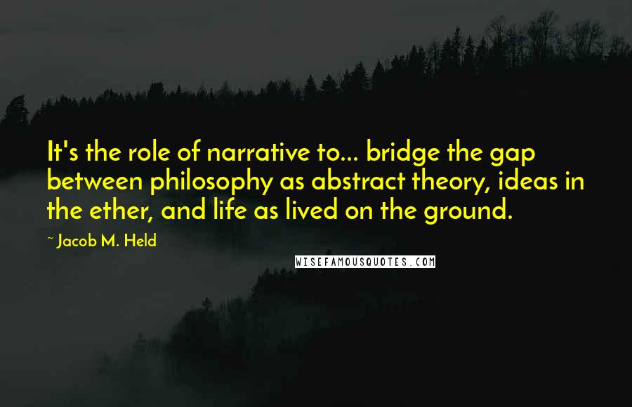 Jacob M. Held Quotes: It's the role of narrative to... bridge the gap between philosophy as abstract theory, ideas in the ether, and life as lived on the ground.