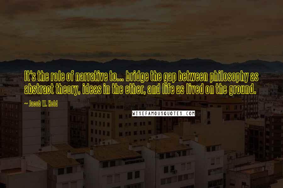 Jacob M. Held Quotes: It's the role of narrative to... bridge the gap between philosophy as abstract theory, ideas in the ether, and life as lived on the ground.