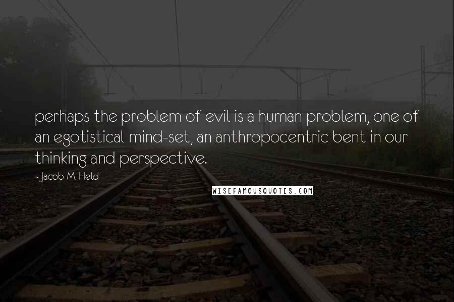 Jacob M. Held Quotes: perhaps the problem of evil is a human problem, one of an egotistical mind-set, an anthropocentric bent in our thinking and perspective.