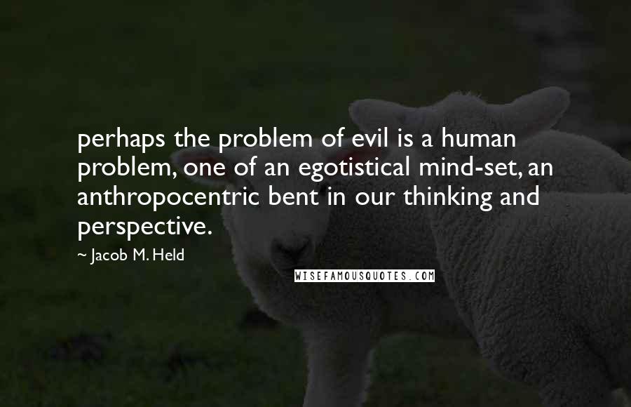 Jacob M. Held Quotes: perhaps the problem of evil is a human problem, one of an egotistical mind-set, an anthropocentric bent in our thinking and perspective.