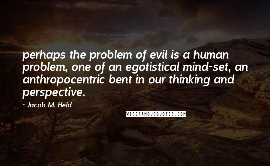 Jacob M. Held Quotes: perhaps the problem of evil is a human problem, one of an egotistical mind-set, an anthropocentric bent in our thinking and perspective.