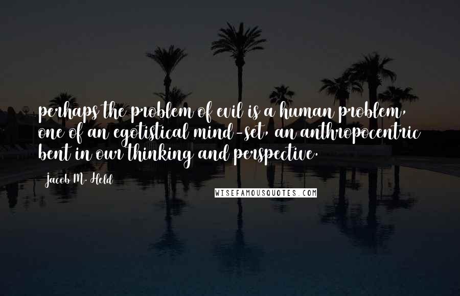 Jacob M. Held Quotes: perhaps the problem of evil is a human problem, one of an egotistical mind-set, an anthropocentric bent in our thinking and perspective.