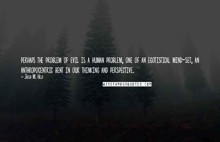 Jacob M. Held Quotes: perhaps the problem of evil is a human problem, one of an egotistical mind-set, an anthropocentric bent in our thinking and perspective.