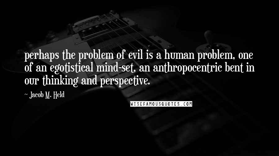 Jacob M. Held Quotes: perhaps the problem of evil is a human problem, one of an egotistical mind-set, an anthropocentric bent in our thinking and perspective.