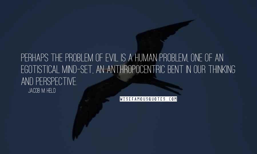 Jacob M. Held Quotes: perhaps the problem of evil is a human problem, one of an egotistical mind-set, an anthropocentric bent in our thinking and perspective.