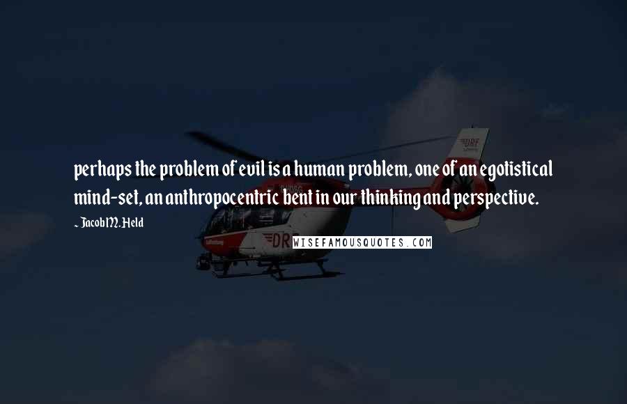 Jacob M. Held Quotes: perhaps the problem of evil is a human problem, one of an egotistical mind-set, an anthropocentric bent in our thinking and perspective.