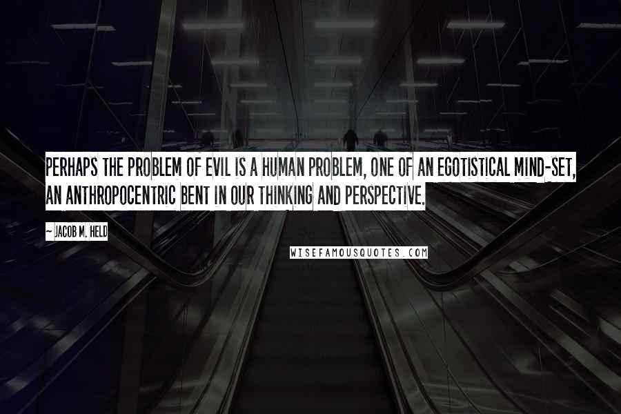 Jacob M. Held Quotes: perhaps the problem of evil is a human problem, one of an egotistical mind-set, an anthropocentric bent in our thinking and perspective.