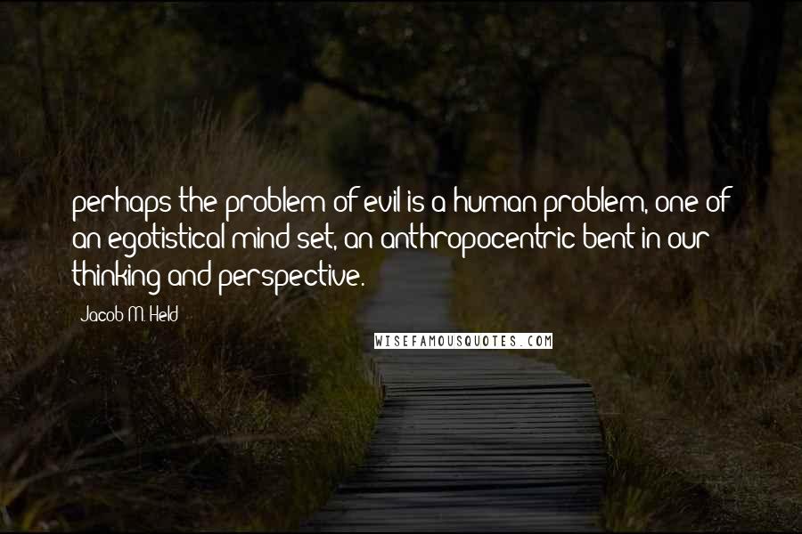 Jacob M. Held Quotes: perhaps the problem of evil is a human problem, one of an egotistical mind-set, an anthropocentric bent in our thinking and perspective.